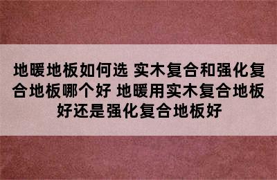 地暖地板如何选 实木复合和强化复合地板哪个好 地暖用实木复合地板好还是强化复合地板好